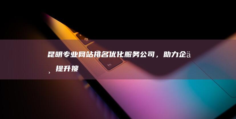 昆明专业网站排名优化服务公司，助力企业提升搜索引擎营销效果